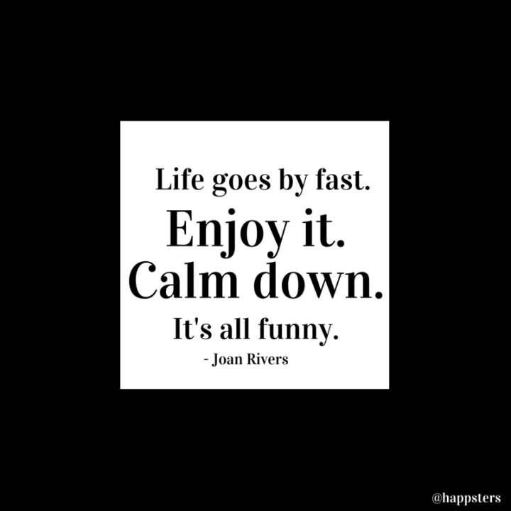 Life goes by fast. Enjoy it. Calm down. It's all funny.